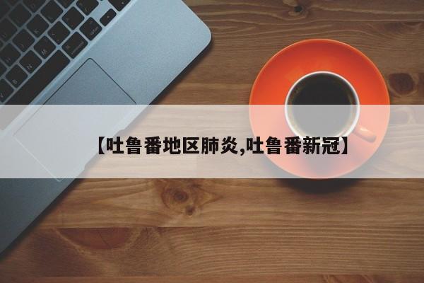 【吐鲁番地区肺炎,吐鲁番新冠】