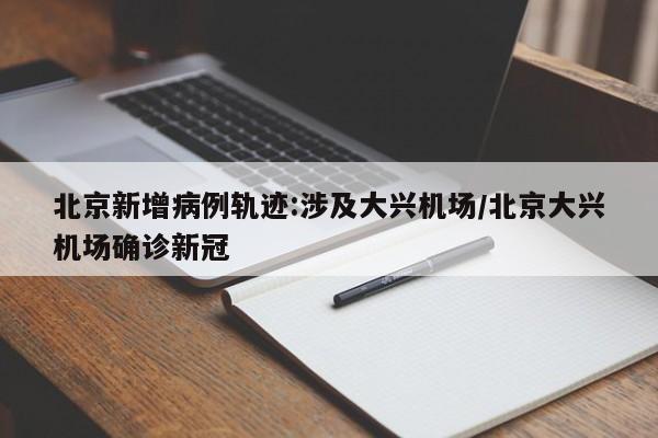北京新增病例轨迹:涉及大兴机场/北京大兴机场确诊新冠