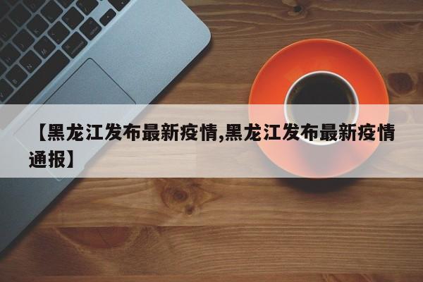 【黑龙江发布最新疫情,黑龙江发布最新疫情通报】