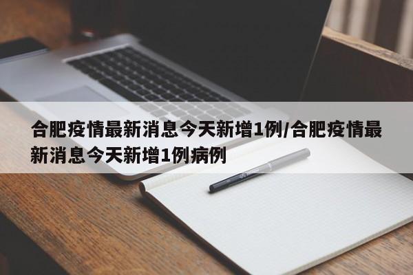 合肥疫情最新消息今天新增1例/合肥疫情最新消息今天新增1例病例