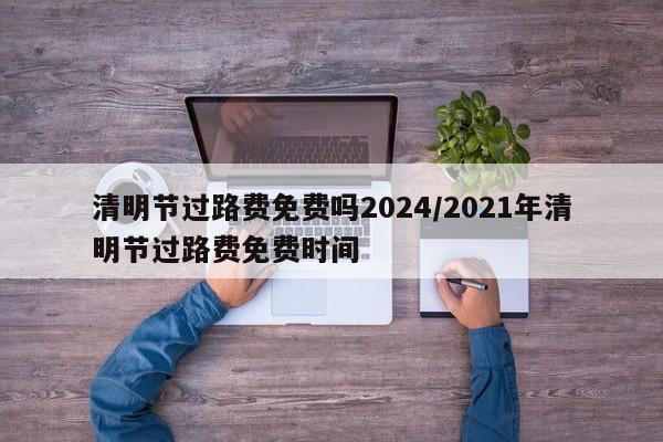 清明节过路费免费吗2024/2021年清明节过路费免费时间