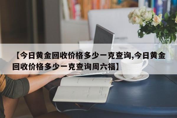 【今日黄金回收价格多少一克查询,今日黄金回收价格多少一克查询周六福】