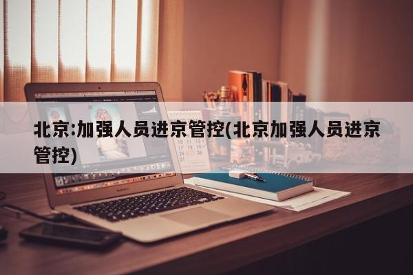 北京:加强人员进京管控(北京加强人员进京管控)