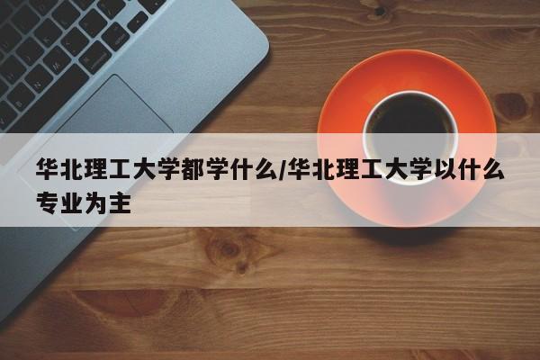华北理工大学都学什么/华北理工大学以什么专业为主