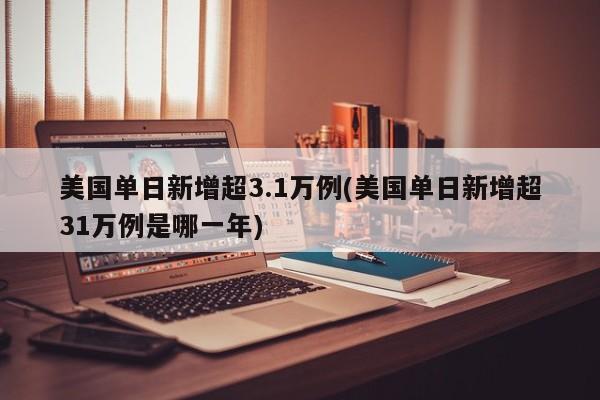 美国单日新增超3.1万例(美国单日新增超31万例是哪一年)