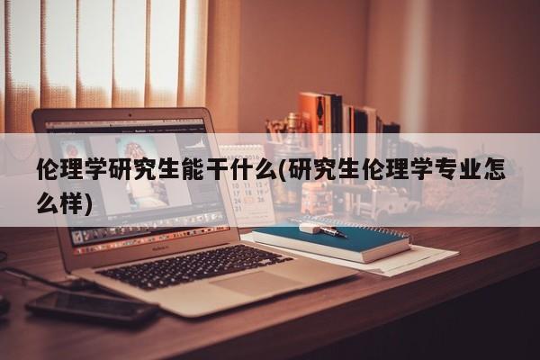 伦理学研究生能干什么(研究生伦理学专业怎么样)