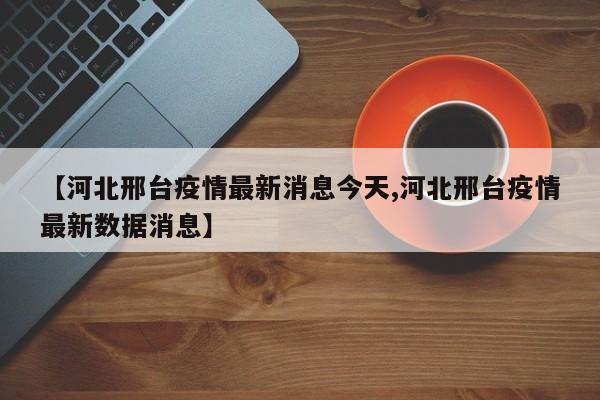 【河北邢台疫情最新消息今天,河北邢台疫情最新数据消息】
