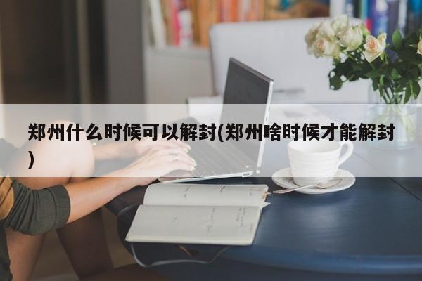 郑州什么时候可以解封(郑州啥时候才能解封)