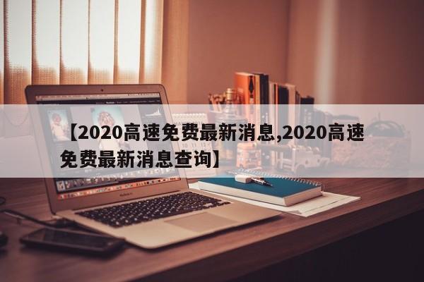 【2020高速免费最新消息,2020高速免费最新消息查询】