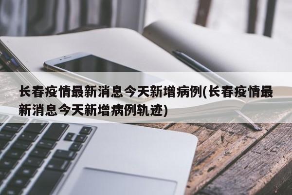 长春疫情最新消息今天新增病例(长春疫情最新消息今天新增病例轨迹)