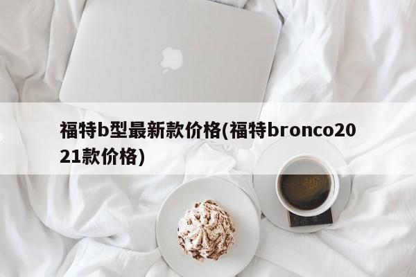 福特b型最新款价格(福特bronco2021款价格)