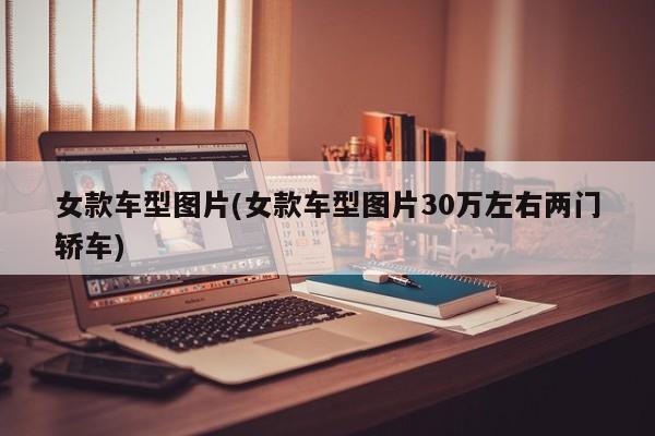女款车型图片(女款车型图片30万左右两门轿车)