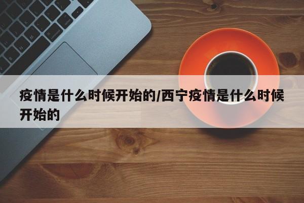 疫情是什么时候开始的/西宁疫情是什么时候开始的