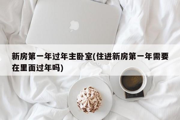 新房第一年过年主卧室(住进新房第一年需要在里面过年吗)
