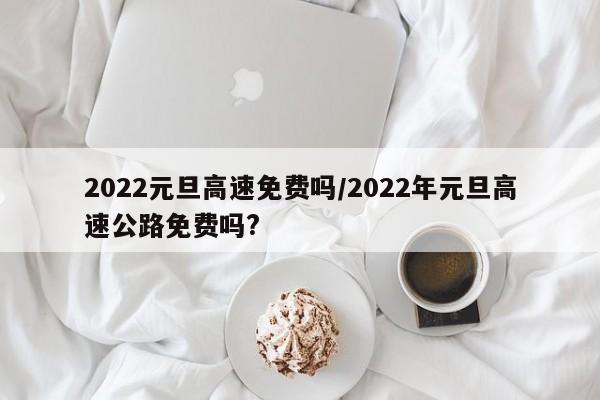 2022元旦高速免费吗/2022年元旦高速公路免费吗?