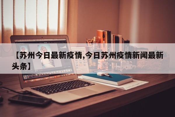 【苏州今日最新疫情,今日苏州疫情新闻最新头条】
