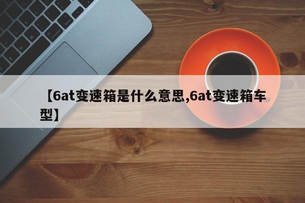 【6at变速箱是什么意思,6at变速箱车型】