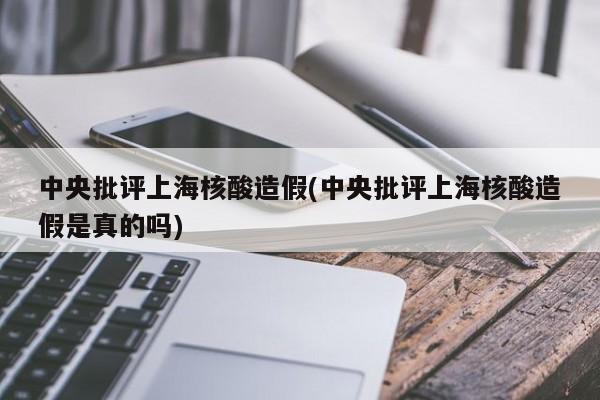 中央批评上海核酸造假(中央批评上海核酸造假是真的吗)