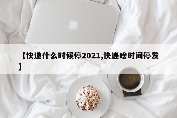 【快递什么时候停2021,快递啥时间停发】