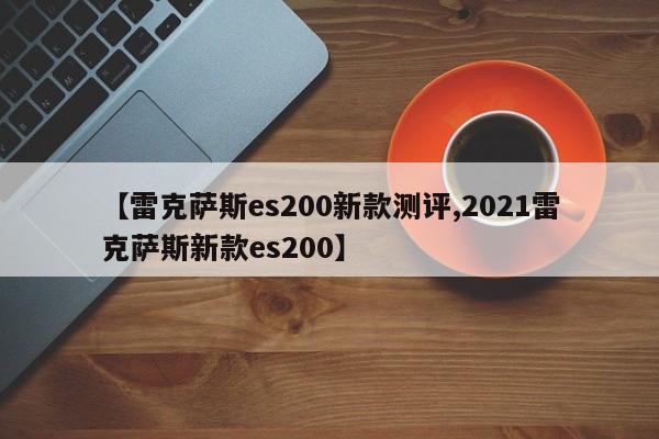 【雷克萨斯es200新款测评,2021雷克萨斯新款es200】