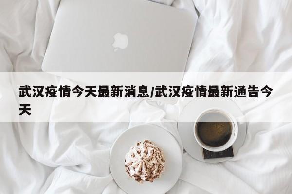 武汉疫情今天最新消息/武汉疫情最新通告今天