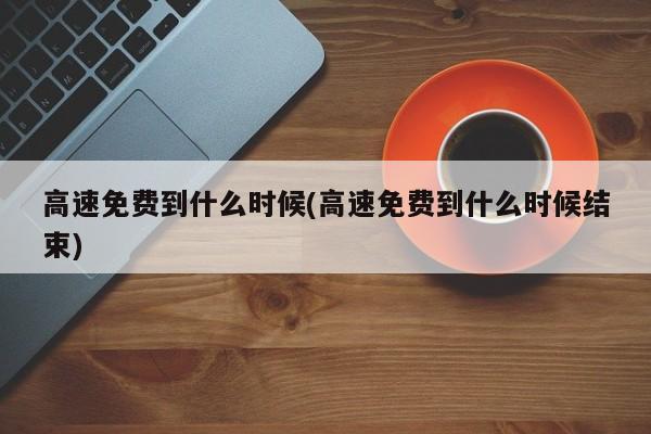 高速免费到什么时候(高速免费到什么时候结束)