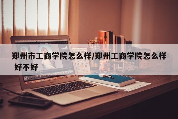郑州市工商学院怎么样/郑州工商学院怎么样 好不好