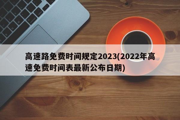 高速路免费时间规定2023(2022年高速免费时间表最新公布日期)