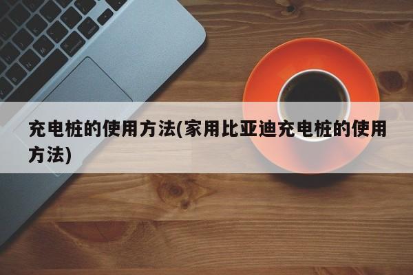 充电桩的使用方法(家用比亚迪充电桩的使用方法)