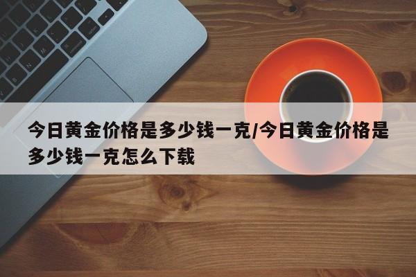 今日黄金价格是多少钱一克/今日黄金价格是多少钱一克怎么下载