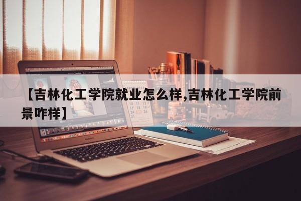 【吉林化工学院就业怎么样,吉林化工学院前景咋样】