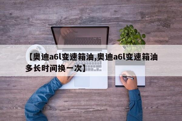 【奥迪a6l变速箱油,奥迪a6l变速箱油多长时间换一次】