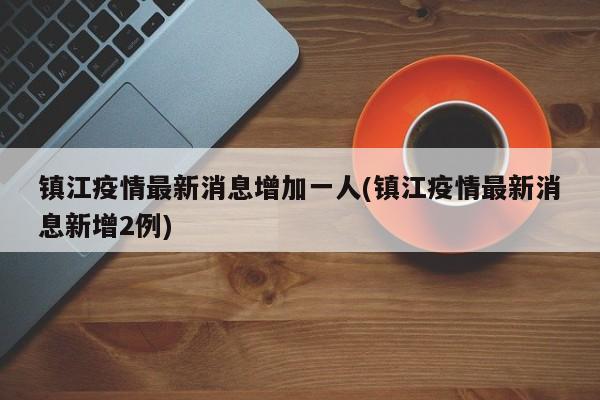 镇江疫情最新消息增加一人(镇江疫情最新消息新增2例)