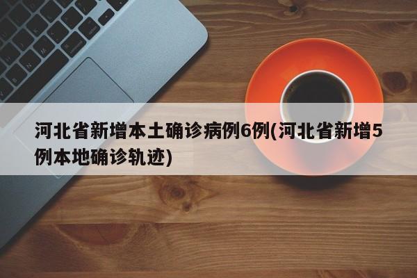 河北省新增本土确诊病例6例(河北省新增5例本地确诊轨迹)