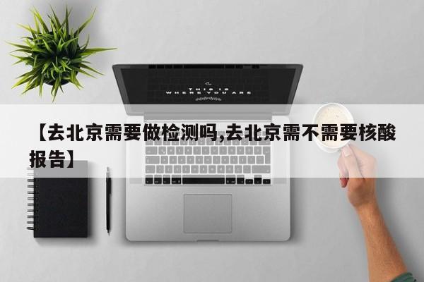 【去北京需要做检测吗,去北京需不需要核酸报告】