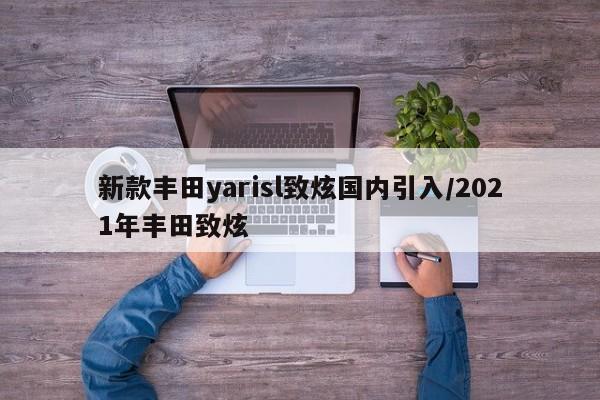 新款丰田yarisl致炫国内引入/2021年丰田致炫