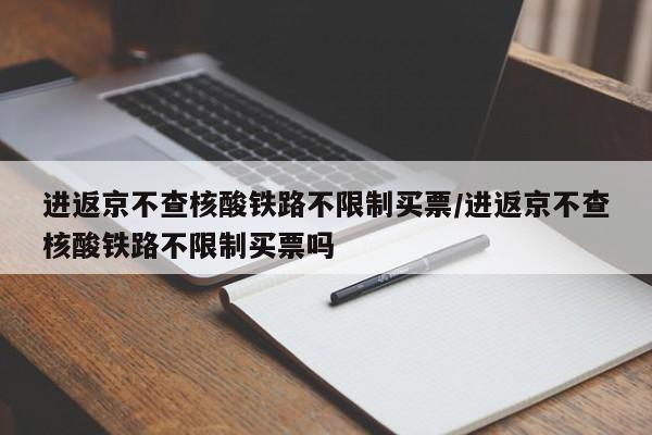 进返京不查核酸铁路不限制买票/进返京不查核酸铁路不限制买票吗