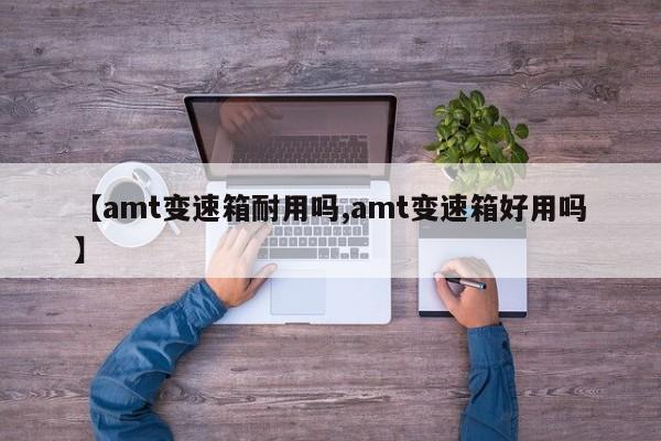 【amt变速箱耐用吗,amt变速箱好用吗】
