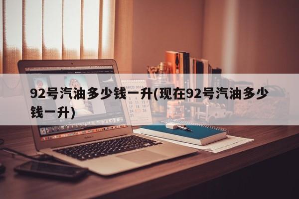 92号汽油多少钱一升(现在92号汽油多少钱一升)
