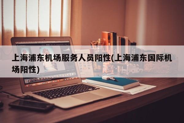 上海浦东机场服务人员阳性(上海浦东国际机场阳性)
