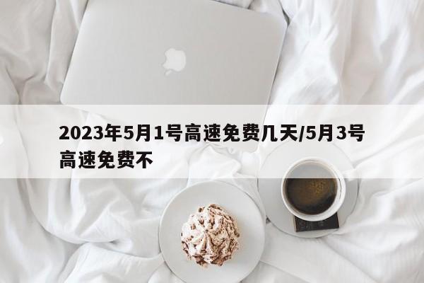 2023年5月1号高速免费几天/5月3号高速免费不