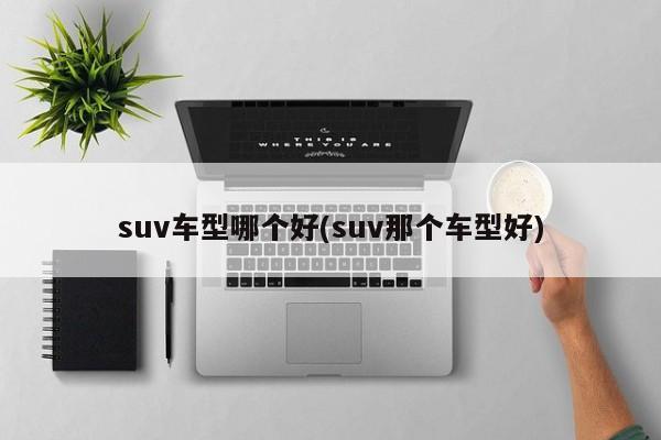 suv车型哪个好(suv那个车型好)