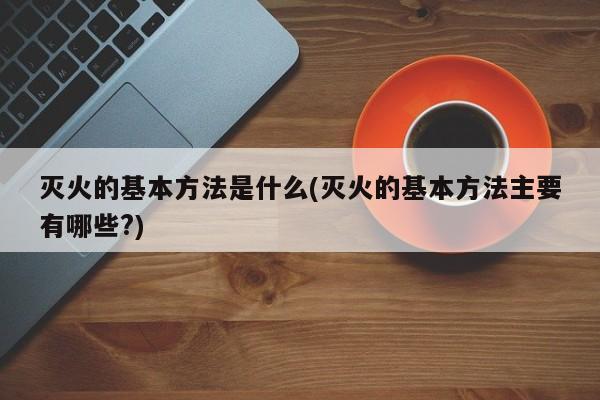 灭火的基本方法是什么(灭火的基本方法主要有哪些?)