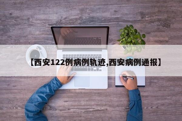 【西安122例病例轨迹,西安病例通报】