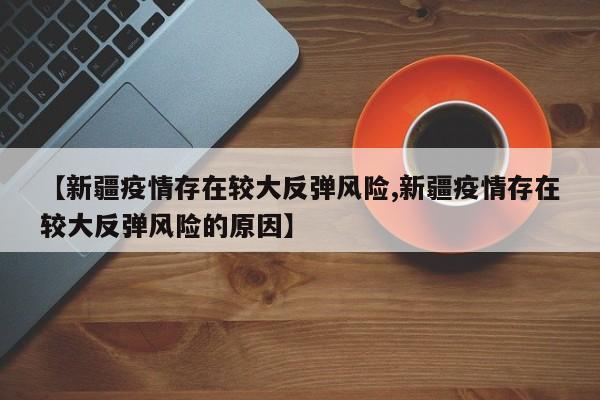 【新疆疫情存在较大反弹风险,新疆疫情存在较大反弹风险的原因】