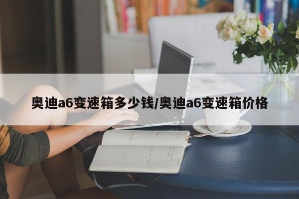 奥迪a6变速箱多少钱/奥迪a6变速箱价格