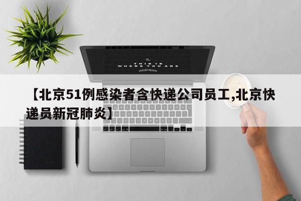 【北京51例感染者含快递公司员工,北京快递员新冠肺炎】
