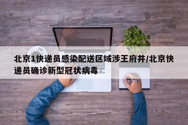 北京1快递员感染配送区域涉王府井/北京快递员确诊新型冠状病毒