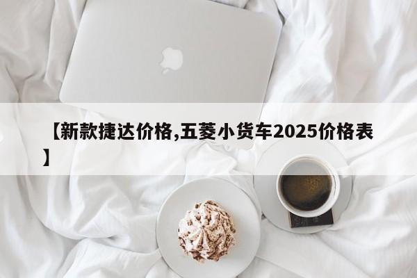 【新款捷达价格,五菱小货车2025价格表】