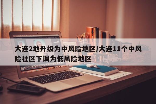 大连2地升级为中风险地区/大连11个中风险社区下调为低风险地区